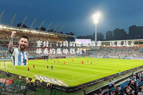零封：门将的终极勋章，还是战术体系的集体胜利？