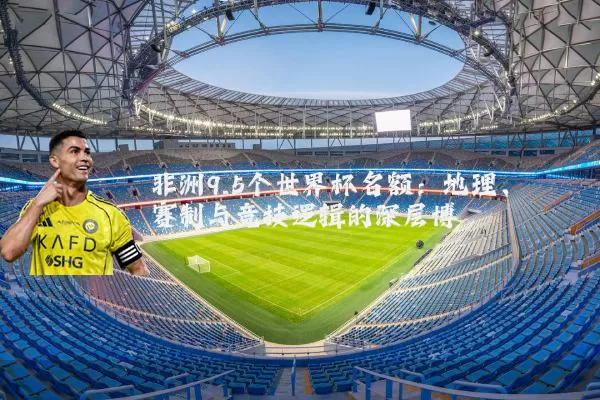 非洲9.5个世界杯名额:地理、赛制与竞技逻辑的深层博弈